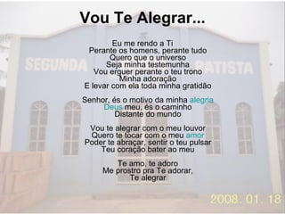 Vou Te Alegrar...  Eu me rendo a Ti Perante os homens, perante tudo Quero que o universo Seja minha testemunha Vou erguer perante o teu trono Minha adoração E levar com ela toda minha gratidão Senhor, és o motivo da minha  alegria Deus  meu, és o caminho Distante do mundo Vou te alegrar com o meu louvor Quero te tocar com o meu  amor Poder te abraçar, sentir o teu pulsar Teu coração bater ao meu Te amo, te adoro Me prostro pra Te adorar, Te alegrar 