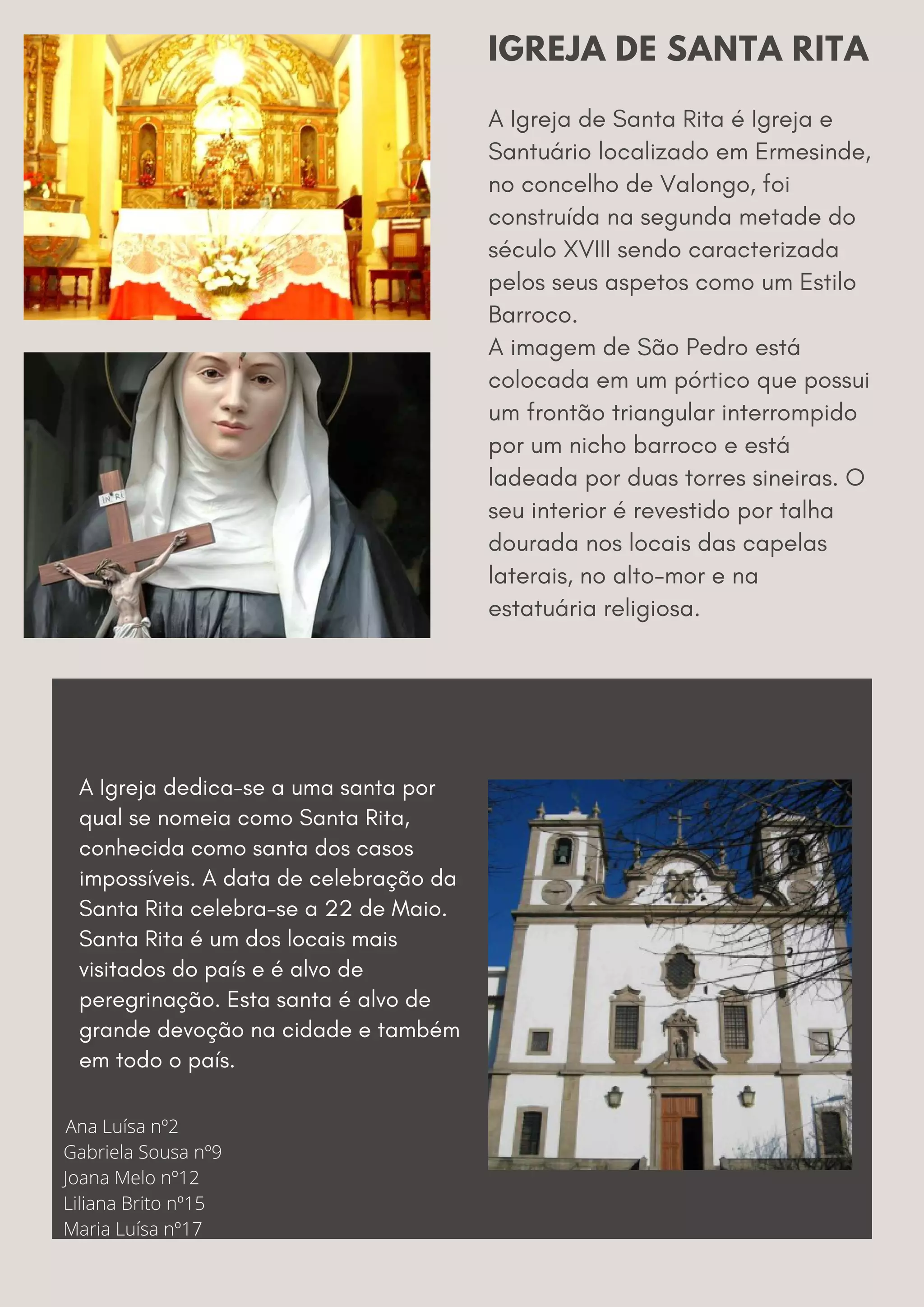 A Igreja de Santa Rita é Igreja e
Santuário localizado em Ermesinde,
no concelho de Valongo, foi
construída na segunda metade do
século XVIII sendo caracterizada
pelos seus aspetos como um Estilo
Barroco.
A imagem de São Pedro está
colocada em um pórtico que possui
um frontão triangular interrompido
por um nicho barroco e está
ladeada por duas torres sineiras. O
seu interior é revestido por talha
dourada nos locais das capelas
laterais, no alto-mor e na
estatuária religiosa.
IGREJA DE SANTA RITA
A Igreja dedica-se a uma santa por
qual se nomeia como Santa Rita,
conhecida como santa dos casos
impossíveis. A data de celebração da
Santa Rita celebra-se a 22 de Maio.
Santa Rita é um dos locais mais
visitados do país e é alvo de
peregrinação. Esta santa é alvo de
grande devoção na cidade e também
em todo o país.
Ana Luísa nº2
Gabriela Sousa nº9
Joana Melo nº12
Liliana Brito nº15
Maria Luísa nº17