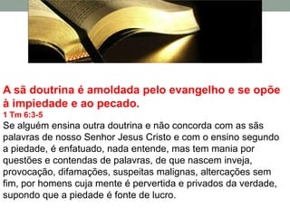 A sã doutrina é amoldada pelo evangelho e se opõe
à impiedade e ao pecado.
1 Tm 6:3-5
Se alguém ensina outra doutrina e não concorda com as sãs
palavras de nosso Senhor Jesus Cristo e com o ensino segundo
a piedade, é enfatuado, nada entende, mas tem mania por
questões e contendas de palavras, de que nascem inveja,
provocação, difamações, suspeitas malignas, altercações sem
fim, por homens cuja mente é pervertida e privados da verdade,
supondo que a piedade é fonte de lucro.
 