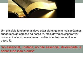 Um princípio fundamental deve estar claro: quanto mais próximos
chegarmos ao coração da nossa fé, mais devemos esperar ver
nossa unidade expressa em um entendimento compartilhado
dessa fé.

“no essencial, unidade; no não essencial, diversidade; e
sobre tudo isso o amor”
 