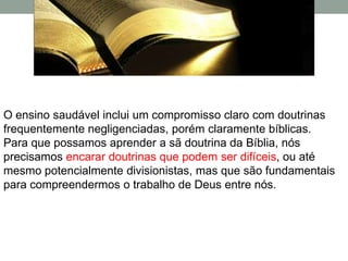 O ensino saudável inclui um compromisso claro com doutrinas
frequentemente negligenciadas, porém claramente bíblicas.
Para que possamos aprender a sã doutrina da Bíblia, nós
precisamos encarar doutrinas que podem ser difíceis, ou até
mesmo potencialmente divisionistas, mas que são fundamentais
para compreendermos o trabalho de Deus entre nós.
 
