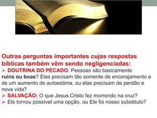 Outras perguntas importantes cujas respostas
bíblicas também vêm sendo negligenciadas:
 DOUTRINA DO PECADO: Pessoas são basicamente
ruins ou boas? Elas precisam tão somente de encorajamento e
de um aumento de autoestima, ou elas precisam de perdão e
nova vida?
 SALVAÇÃO: O que Jesus Cristo fez morrendo na cruz?
 Ele tornou possível uma opção, ou Ele foi nosso substituto?
 