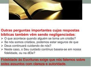 Outras perguntas importantes cujas respostas
bíblicas também vêm sendo negligenciadas:
   O que acontece quando alguém se torna um cristão?
   Se nós somos cristãos, podemos estar seguros de que
   Deus continuará cuidando de nós?
   Neste caso, o Seu cuidado contínuo baseia-se em nossa
    fidelidade, ou na dEle?

Fidelidade às Escrituras exige que nós falemos sobre
estes assuntos com clareza e autoridade.
 
