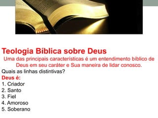 Teologia Bíblica sobre Deus
 Uma das principais características é um entendimento bíblico de
        Deus em seu caráter e Sua maneira de lidar conosco.
Quais as linhas distintivas?
Deus é:
1. Criador
2. Santo
3. Fiel
4. Amoroso
5. Soberano
 