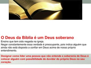 O Deus da Bíblia é um Deus soberano
Ensino que tem sido negada na igreja.
Negar constantemente essa verdade é preocupante, pois indica alguém que
ainda não está disposto a confiar em Deus acima de nosso próprio
entendimento.

Designar como líder uma pessoa que não entende a soberania de Deus é
colocar alguém com possibilidade de duvidar do próprio Deus no seu
coração.
 