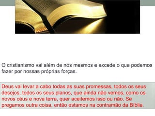 O cristianismo vai além de nós mesmos e excede o que podemos
fazer por nossas próprias forças.

Deus vai levar a cabo todas as suas promessas, todos os seus
desejos, todos os seus planos, que ainda não vemos, como os
novos céus e nova terra, quer aceitemos isso ou não. Se
pregamos outra coisa, então estamos na contramão da Bíblia.
 