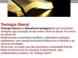 Teologia liberal
Teologia liberal (ou liberalismo teológico) foi um movimento
teológico cuja produção se deu entre o final do século 18 e inicio
do século 20.
Relativizando a autoridade da Bíblia, o liberalismo teológico
estabeleceu uma mescla da doutrina bíblica com a filosofia e as
ciências da religião.
Ainda hoje, um autor que não reconhece a autoridade final da
Bíblia em termos de fé e doutrina é denominado, pelo
protestantismo ortodoxo, de "teólogo liberal”
 