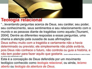 Teologia relacional
“...levantando perguntas acerca de Deus, seu caráter, seu poder,
seu conhecimento, seus sentimentos e seu relacionamento com o
mundo e as pessoas diante de tragédias como aquela (Tsunami,
2004]. Dentre as diferentes respostas a essas perguntas, uma
chama a atenção pela ousadia de suas afirmações:
Deus sofreu muito com a tragédia e certamente não a havia
determinado ou previsto; ele simplesmente não pôde evitá-la,
pois Deus não conhece o futuro, não controla ou guia a história, e
não tem poder para fazer aquilo que gostaria. (maior atributo de Deus é o amor e todos
os outros esta subordinado a ele)

Esta é a concepção de Deus defendida por um movimento
teológico conhecido como teologia relacional, ou ainda, teísmo
aberto ou teologia da abertura de Deus.
 
