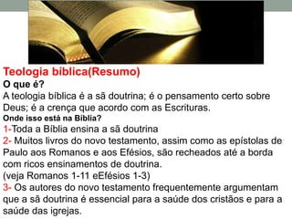 Teologia bíblica(Resumo)
O que é?
A teologia bíblica é a sã doutrina; é o pensamento certo sobre
Deus; é a crença que acordo com as Escrituras.
Onde isso está na Bíblia?
1-Toda a Bíblia ensina a sã doutrina
2- Muitos livros do novo testamento, assim como as epístolas de
Paulo aos Romanos e aos Efésios, são recheados até a borda
com ricos ensinamentos de doutrina.
(veja Romanos 1-11 eEfésios 1-3)
3- Os autores do novo testamento frequentemente argumentam
que a sã doutrina é essencial para a saúde dos cristãos e para a
saúde das igrejas.
 