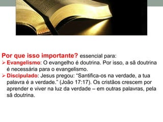 Por que isso importante? essencial para:
 Evangelismo: O evangelho é doutrina. Por isso, a sã doutrina
  é necessária para o evangelismo.
 Discipulado: Jesus pregou: “Santifica-os na verdade, a tua
  palavra é a verdade.” (João 17:17). Os cristãos crescem por
  aprender e viver na luz da verdade – em outras palavras, pela
  sã doutrina.
 