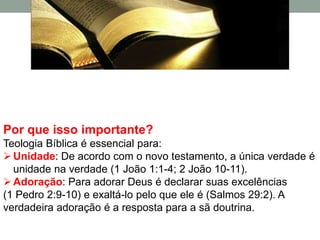 Por que isso importante?
Teologia Bíblica é essencial para:
 Unidade: De acordo com o novo testamento, a única verdade é
  unidade na verdade (1 João 1:1-4; 2 João 10-11).
 Adoração: Para adorar Deus é declarar suas excelências
(1 Pedro 2:9-10) e exaltá-lo pelo que ele é (Salmos 29:2). A
verdadeira adoração é a resposta para a sã doutrina.
 