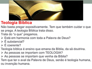Teologia Bíblica
Não basta pregar expositivamente. Tem que também cuidar o que
se prega. A teologia Bíblica trata disso.
Trata do “o que” pregamos.
 Está em harmonia com toda a Palavra de Deus?
 É substancial?
 É coerente?
Teologia bíblica é ensino que emana da Bíblia, da sã doutrina.
 As pessoas se importam com TEOLOGIA?
 As pessoas se importam que venha da Bíblia?
Tem que ter o aval da Palavra de Deus, senão é teologia humana,
ou invenção humana.
 