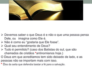 Devemos saber o que Deus é e não o que uma pessoa pensa
   Dele, ou imagina como Ele é.
 Não é como eu “gostaria que Ele fosse”.
 Qual seu entendimento de Deus?
 Tudo é permitido? (caso dos Batistas do sul, que são
   chamados de cristãos *antinomianos hoje.)
O Deus em que acreditamos tem sido deixado de lado, e as
pessoas não se importam mais com isso.
* Dos da seita que defendia bastar a fé para a salvação.
 