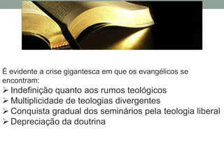 É evidente a crise gigantesca em que os evangélicos se
encontram:
 Indefinição quanto aos rumos teológicos
 Multiplicidade de teologias divergentes
 Conquista gradual dos seminários pela teologia liberal
 Depreciação da doutrina
 