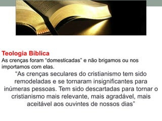 Teologia Bíblica
As crenças foram “domesticadas” e não brigamos ou nos
importamos com elas.
    “As crenças seculares do cristianismo tem sido
    remodeladas e se tornaram insignificantes para
inúmeras pessoas. Tem sido descartadas para tornar o
   cristianismo mais relevante, mais agradável, mais
          aceitável aos ouvintes de nossos dias”
 