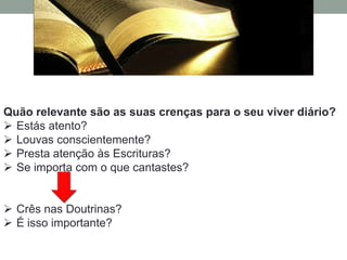 Quão relevante são as suas crenças para o seu viver diário?
 Estás atento?
 Louvas conscientemente?
 Presta atenção às Escrituras?
 Se importa com o que cantastes?


 Crês nas Doutrinas?
 É isso importante?
 
