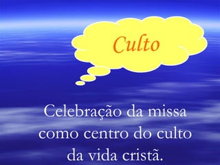 Culto Celebração da missa como centro do culto da vida cristã. 