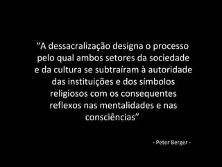 “A dessacralização designa o processo
pelo qual ambos setores da sociedade
e da cultura se subtraíram à autoridade
das instituições e dos símbolos
religiosos com os consequentes
reflexos nas mentalidades e nas
consciências”
- Peter Berger -
 
