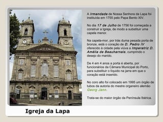Igreja da Lapa
A Irmandade de Nossa Senhora da Lapa foi
instituída em 1755 pelo Papa Bento XIV.
No dia 17 de Julho de 1756 foi começada a
construir a Igreja, de modo a substituir uma
capela menor.
Na capela-mor, por trás duma pesada porta de
bronze, está o coração de D. Pedro IV
oferecido à cidade pela viúva a Imperatriz D.
Amélia de Beauharnais, cumprindo o
desejo do marido.
De 4 em 4 anos a porta é aberta, por
funcionários da Câmara Municipal do Porto,
para substituir o líquido na jarra em que o
coração está inserido.
No coro alto foi colocado em 1995 um órgão de
tubos da autoria do mestre organeiro alemão
Georg Jann.
Trata-se do maior órgão da Península Ibérica.
 