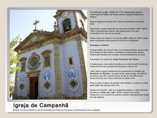 Igreja de Campanhã
Foi edificada no séc. XVIII, em 1714, aparecendo ligada à
construção do Palácio do Freixo, sendo a Igreja Paroquial do
Palácio.
Possui imagens do século XIV, mas principalmente do século
XVIII.
Saqueada e quase destruída em diversas invasões (1809, 1832 e
1834) e abandonada depois, esta igreja possui um valor
incalculável, em risco de se perder.
Sofreu obras de restauro nos séculos XIX e XX (em 1905 a igreja
sofre importantes obras gerais de reforma e ampliação).
Fachada e Interior
A Igreja matriz, de uma só nave, de cantaria granítica, possui uma
torre sineira do lado direito, a fachada e o lado direito da torre
sineira são forrados com azulejos monocromáticos de cor azul.
A fachada é de autoria de José Francisco de Paiva.
A Igreja possui uma notável escultura em calcário policromado de
Nossa Senhora de Campanhã atribuída ao século XIV
Além desta imagem destaquem-se igualmente as imagens da
Senhora do Rosário, de pedra Ançã, policromada, com 85 cm
de altura e que têm características do século XIV/XV e a da
Nossa Senhora das Dores atribuída ao século XVII.
Possui outras imagens de grande valor artístico e cultural, a maior
parte delas dos séculos XIX e XX.
Destaca-se também, pela sua qualidade artística, a talha dourada
da tribuna e Altar-mor (séc. XVIII, embora com vários
restauros) e um conjunto de painéis pintados representando cenas
da vida religiosa
Situada na rua do Falcão e nas proximidades da Praça da Corujeira e da Estrada da Circunvalação.
 