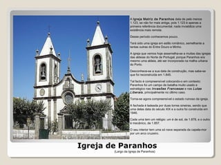 Igreja de Paranhos
A Igreja Matriz de Paranhos data de pelo menos
1.123, se não for mais antiga, pois 1.123 é apenas a
primeira referência documental, nada inviabiliza uma
existência mais remota.
Desse período conhecemos pouco.
Terá sido uma igreja em estilo românico, semelhante a
tantas outras do Entre Douro e Minho.
A igreja que vemos hoje assemelha-se a muitas das igrejas
das aldeias do Norte de Portugal, porque Paranhos era
mesmo uma aldeia, até ser incorporada na malha urbana
do Porto.
Desconhece-se a sua data de construção, mas sabe-se
que foi reconstruída em 1.845.
Tal facto é compreensível colocando-o em contexto:
Paranhos foi um campo de batalha muito usado e
estratégico nas Invasões Francesas e nas Lutas
Liberais, principalmente no último caso.
Torna-se agora compreensível o estado ruinoso da igreja.
A fachada é ladeada por duas torres sineiras, sendo que
uma delas data do século XIX e a outra foi construída em
1946.
Cada uma tem um relógio: um é de sol, de 1.878, e o outro
é mecânico, de 1.857.
O seu interior tem uma só nave separada da capela-mor
por um arco cruzeiro.
(Largo da Igreja de Paranhos)
 