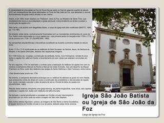 Igreja de S. João
Baptista
A necessidade de uma igreja na Foz do Douro fez-se sentir no final do segundo quartel do século
XVII, em consequência das obras efectuadas no Forte de São João da Foz, que alteraram o normal
funcionamento da igreja matriz situada no seu interior.
Assim, e em 1640, foram doados uns "Palácios", sitos na Foz, ao Mosteiro de Santo Tirso, que
imediatamente iniciou a sua adaptação a igreja paroquial, comprometendo-se ainda a custear a
construção da capela-mor.
Mais tarde, e de acordo com Magalhães Basto, o corpo da igreja terá sido modificado (BASTO, 1945,
pp. 173-190).
No entanto, estas obras, exclusivamente financiadas com os inconstantes rendimentos do couto da
Foz, foram muito demoradas e a nova capela-mor, cuja primeira pedra foi lançada entre 1709 e 1712,
só se concluiu em 1726 / 27 (QUARESMA, 1995).
As campanhas arquitectónicas e decorativas sucederam-se durante a primeira metade do século
XVIII.
Entre 1713 e 1715 construíram-se os retábulos do Bom Sucesso, do Senhor Jesus, da Senhora do
Rosário, e de Santa Gertrudes, dotados das respectivas imagens.
Em 1728 iniciou-se, na igreja, a construção da abóbada, torres, novo frontispício, remate do arco
sobre a capela-mor, pátio em frente, e levantamento do coro; obras que estariam concluídas em
1733.
No ano seguinte, 1734, foi assinado o contrato para a realização do retábulo da capela-mor com os
mestres entalhadores Manuel da Rocha e Manuel da Costa Andrade, mas sob desenho de Miguel
Francisco da Silva, autor dos retábulos das igrejas de Santo Ildefonso e São Francisco, entre outros.
Este deveria estar pronto em 1735.
No entanto, a campanha decorativa prolongou-se e o retábulo foi alterado ao gosto do novo Abade,
que acrescentou ainda às obras em curso a construção dos presbitérios e das escadas da capela-
mor, tendo mandado executar o altar de pedra de ara e o frontal de talha da capela-mor
(QUARESMA, 1995).
Resulta desta extensa campanha uma igreja barroca, de planta longitudinal, nave única, seis capelas
colaterais e capela-mor, todas com retábulos de talha dourada.
Na fachada, o portal emoldurado e rematado por frontão circular interrompido é
encimado por um nicho onde se exibe a imagem de São João Baptista.
Nos nichos laterais figuraram, outrora, as imagens de São Bento e Santa Escolástica.
O alçado termina em frontão circular e cruz de pedra, ladeado pelas torres sineiras.
Igreja São João Batista
ou Igreja de São João da
Foz
Largo da Igreja da Foz
 