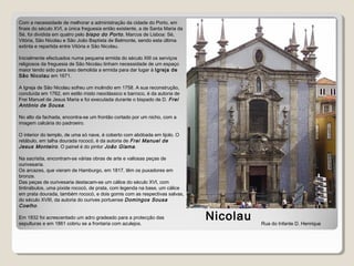 Igreja de S.
Nicolau
Com a necessidade de melhorar a administração da cidade do Porto, em
finais do século XVI, a única freguesia então existente, a de Santa Maria da
Sé, foi dividida em quatro pelo bispo do Porto, Marcos de Lisboa: Sé,
Vitória, São Nicolau e São João Baptista de Belmonte, sendo esta última
extinta e repartida entre Vitória e São Nicolau.
Inicialmente efectuados numa pequena ermida do século XIII os serviços
religiosos da freguesia de São Nicolau tinham necessidade de um espaço
maior tendo sido para isso demolida a ermida para dar lugar à Igreja de
São Nicolau em 1671.
A Igreja de São Nicolau sofreu um incêndio em 1758. A sua reconstrução,
concluída em 1762, em estilo misto neoclássico e barroco, é da autoria de
Frei Manuel de Jesus Maria e foi executada durante o bispado de D. Frei
António de Sousa.
No alto da fachada, encontra-se um frontão cortado por um nicho, com a
imagem calcária do padroeiro.
O interior do templo, de uma só nave, é coberto com abóbada em tijolo. O
retábulo, em talha dourada rococó, é da autoria de Frei Manuel de
Jesus Monteiro. O painel é do pintor João Glama.
Na sacristia, encontram-se várias obras de arte e valiosas peças de
ourivesaria.
Os arcazes, que vieram de Hamburgo, em 1817, têm os puxadores em
bronze.
Das peças de ourivesaria destacam-se um cálice do século XVI, com
tintinábulos, uma píxide rococó, de prata, com legenda na base, um cálice
em prata dourada, também rococó, e dois gomis com as respectivas salvas,
do século XVIII, da autoria do ourives portuense Domingos Sousa
Coelho.
Em 1832 foi acrescentado um adro gradeado para a protecção das
sepulturas e em 1861 cobriu se a frontaria com azulejos. Rua do Infante D. Henrique
 