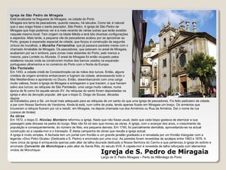 Igreja de S. Pedro de Miragaia
Largo de S. Pedro Miragaia – Perto da Alfândega do Porto
Igreja de São Pedro de Miragaia
Está localizada na freguesia de Miragaia, na cidade do Porto
Miragaia era terra de pescadores, quando nasceu, há séculos. Como tal, é natural
que o seu orago fosse o santo pescador, São Pedro. A igreja de São Pedro de
Miragaia que hoje podemos ver é a mais recente de várias outras que terão existido
naquele mesmo local. Tem origem na Idade Média e terá tido diversas configurações
e aspectos. Mais tarde, a pequena vila de pescadores acabou por se aproximar ao
Porto, graças à expansão espacial da cidade, que forçou à construção da segunda
cintura de muralhas, a Muralha Fernandina, que já passava paredes meias com o
chamado Arrabalde de Miragaia. Os pescadores, que estavam no areal de Miragaia,
acabariam por se ir embora, para zonas mais distantes do Porto, pelo menos a
maioria, para Lordelo ou Afurada. O areal de Miragaia foi então ocupado pelos
estaleiros navais onde se construíram muitos dos barcos usados na expansão
portuguesa ultramarina e no comércio do Porto com o Norte da Europa.
São Pantaleão
Em 1453, a cidade cristã de Constantinopla cai às mãos dos turcos. Então, alguns
cristãos de origem arménia embarcaram e fugiram da cidade, atravessando todo o
Mar Mediterrâneo e aportando no Douro. Então, desembarcando com uma carga
muito valiosa, foram à Igreja de Miragaia e entregaram o que traziam, o que haviam
salvo aos turcos: as relíquias de São Pantaleão, uma carga muito valiosa, numa
época de fé como foi aquele século XV. As relíquias do santo foram depositadas na
igreja e alvo da devoção popular, até que o bispo D. Diogo de Sousa, décadas
depois
as transladou para a Sé, um local mais adequado para as relíquias de um santo do que uma igreja de pescadores. Foi feito padroeiro da cidade,
a par com Nossa Senhora de Vandoma. Ainda lá está, num cofre de prata, tendo apenas ficado em Miragaia um braço. Os arménios que
trouxeram a relíquia ficaram por cá a residir, em Miragaia, na depois chamada rua dos Arménios ou Rua da Arménia. Daí o nome da rua
(carece de fontes)
As obras
Em 1672, o bispo D. Nicolau Monteiro reformou a igreja. Nada que não fosse usual, dado que cada bispo gostava de eternizar a sua
passagem pela diocese na pedra do burgo. Mas não foi só isso que moveu as obras. A igreja, com o avançar dos anos, o crescimento da
população e consequentemente, do número de fiéis, era pequena demais. Em 1740, foi parcialmente demolida, aproveitando-se na actual
construção só a capela-mor e o transepto. É desta campanha de obras que resulta a igreja actual.
A igreja é muito simples. A fachada tem um portal com frontão e um grande janelão gradeado e é rematada por um frontão triangular com a
legenda «Divo Petro Dicata» (Dedicada a S. Pedro) e encimado por uma cruz. As paredes foram revestidas de azulejos entre 1863 e 1876. A
nave única da igreja é enriquecida apenas pelo altar de talha dourada dedicado a Nossa Senhora do Carmo e que pertenceu à igreja do extinto e
arruinado Convento de Monchique e pelo altar de Santa Rita, do século XVII. A capela-mor é revestida de talha reforçada com elementos
vindos de Monchique-
 