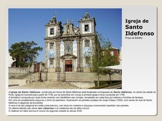 Igreja de
Santo
Ildefonso
Praça da Batalha
A Igreja de Santo Ildefonso, construída em honra de Santo Ildefonso está localizada na freguesia de Santo Ildefonso, no centro da cidade do
Porto, igreja foi reconstruída a partir de 1730, por se encontrar em ruínas a primeira igreja e ficou concluída em 1739.
A fachada é composta por duas torres sineiras com dentilhões nas cornijas, rematadas em cada face por esferas e frontões de fantasia.
Por cima do entablamento ergue-se o nicho do padroeiro. Guarnecem as paredes azulejos de Jorge Colaço (1932), com cenas da vida de Santo
Ildefonso e alegorias da Eucaristia.
A nave é de tipo poligonal em estilo proto-barroco, com tecto em madeira e estuques ornamentais repetidos nas paredes.
Os altares laterais são obras neo-clássicas e os colaterais são de talha rococó.
O retábulo em talha barroca é rococó da segunda metade do século XVIII.
 