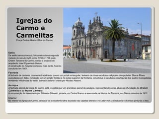 Estilo
De estilo barroco/rococó, foi construída na segunda
metade do século XVIII, entre 1756 e 1768, pela
Ordem Terceira do Carmo, sendo o projecto do
arquitecto José Figueiredo Seixas.
A construção do hospital começou mais tarde, ficando
concluído em 1801.
Fachada
A fachada de cantaria, ricamente trabalhada, possui um portal rectangular, ladeado de duas esculturas religiosas dos profetas Elias e Eliseu
executadas em Itália, rematado por um amplo frontão e no corpo superior da frontaria, coruchéus e esculturas das figuras dos quatro Evangelistas,
revelando influências do estilo “barroco Italiano” criado por Nicolau Nasoni.
Azulejos
A fachada lateral da Igreja do Carmo está revestida por um grandioso painel de azulejos, representando cenas alusivas à fundação da Ordem
Carmelita e ao Monte Carmelo.
A composição foi desenhada por Silvestre Silvestri, pintada por Carlos Branco e executada na fábrica da Torrinha, em Gaia e datados de 1912.
Interior
No interior da Igreja do Carmo, destaca-se a excelente talha dourada nas capelas laterais e no altar-mor, a estatuária e diversas pinturas a óleo.
Igrejas do
Carmo e
Carmelitas
Praça Carlos Alberto / Rua do Carmo
 