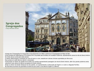 Igreja dos
Congregados
Praça Almeida Garrett
A Igreja dos Congregados foi inaugurada a 8 de Dezembro de 1680 e pertencia à Congregação de Filipe de Néri.
A sua frontaria em estilo Barroco é do século XVII. As janelas são forradas com azulejos modernos, representando cenas da vida de Santo António.
Os vitrais são já construção deste século.
O interior deste templo é composto por uma só nave e o coro, assente em colunas Jónicas suportadas por três arcos.
Dois portais em estilo Barroco abrem o transcepto.
A decoração do interior da capela-mor foi feita com painéis representando passagens da vida de Santo António, além dos painéis podemos ainda
vislumbrar duas séries de relevos esculpidos de Santo António.
Ainda no interior do templo destacam-se dos painéis, um representando a «Assunção da Virgem» e o outro a «Sagrada Família».
Na Sacristia encontram-se guardados arcazes de pau preto e uma tela da Virgem e o Menino.
 