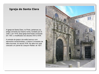 A Igreja de Santa Clara, no Porto, pertenceu ao
antigo convento do mesmo nome, fundado por D.
João I, em 1416. Esta igreja terá ficado concluída
em 1457, e modificada nos séculos XVII e XVIII.
A entrada da igreja é de estilo barroco com
elementos renascentistas, o interior é revestido de
talha dourada, do século XVIII. No altar-mor está
colocado um painel de Joaquim Rafael, de 1821.
Igreja de Santa Clara
 