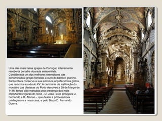 Uma das mais belas igrejas de Portugal, inteiramente
recoberta de talha dourada setecentista.
Considerada um dos melhores exemplares das
denominadas igrejas forradas a ouro do barroco joanino,
Santa Clara conserva a sua estrutura arquitectónica gótica,
que remonta ao século XV. A cerimónia de instituição do
mosteiro das clarissas do Porto decorreu a 28 de Março de
1416, tendo sido marcada pela presença das mais
importantes figuras do reino - D. João I e os príncipes D.
Fernando e D. Afonso -, que desde a primeira hora
privilegiaram a nova casa, e pelo Bispo D. Fernando
Guerra.
 