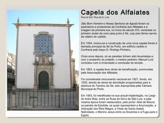 Capela dos Alfaiates
Rua do Sol / Rua de S. Luís
São Bom Homem e Nossa Senhora de Agosto foram os
padroeiros e protectores da Confraria dos Alfaiates e a
imagem da primeira era, no início do século XVI, venerada no
primeiro andar de uma casa junto à Sé, cujo piso térreo servia
de celeiro do cabido.
Em 1554, iniciou-se a construção de uma nova capela frente à
fachada principal da Sé do Porto, em edifício cedido à
Confraria pelo bispo D. Rodrigo Pinheiro.
Onze anos depois, só as paredes tinham sido levantadas e,
com o empenho do prelado, o mestre pedreiro Manuel Luís
contratou com a Irmandade a conclusão do templo.
Em 1853, a capela teve obras de beneficiação, promovidas
pela Associação dos Alfaiates.
Foi considerada monumento nacional em 1927, tendo, em
1935, devido às obras de demolição programadas para a
abertura do Terreiro da Sé, sido expropriada pela Câmara
Municipal do Porto.
Em 1953, foi reedificada na sua actual implantação, no Largo
do Actor Dias, entre as Ruas do Sol e de São Luís, e pela
mesma época foram restaurados, pelo pintor Abel de Moura,
os painéis da Epístola, os quais representam a Anunciação, a
Adoração dos Reis Magos, a Visita de Santa Isabel,
Natividade, o Menino Jesus entre os Doutores e a Fuga para o
Egipto.
 