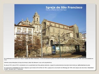 Igreja de São Francisco
Rua do Infante Dom Henrique
Em substituição da Capela de S. Miguel, a Igreja de São Francisco, a única de arquitectura gótica na cidade do Porto, começou a ser edificada em 1383, tendo sido acabada em
1410.
Sofrendo várias alterações ao longo dos tempos, estas não alteraram o seu cunho arquitectónico.
No século XVII e século XVIII, contrastando com a austeridade das linhas góticas exteriores, a igreja foi exuberantemente decorada interiormente por talha barroca dourada.
Em seguimento à extinção das Ordens religiosas cuja lei data de 30 de Maio de 1834, a igreja serviu de armazém da Alfândega até 1839, tendo depois sido devolvida à Venerável
Ordem Terceira de S. Francisco.
 