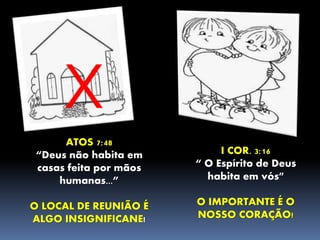 X
ATOS 7:48
“Deus não habita em
casas feita por mãos
humanas...”
O LOCAL DE REUNIÃO É
ALGO INSIGNIFICANE!
I COR. 3:16
“ O Espírito de Deus
habita em vós”
O IMPORTANTE É O
NOSSO CORAÇÃO!
 
