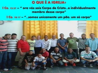 O QUE É A IGREJA?
I Co. 12:27 – “ ora vós sois Corpo de Cristo...e individualmente
membro desse corpo”
I Co. 10:17 – “...somos unicamente um pão, um só corpo”
 