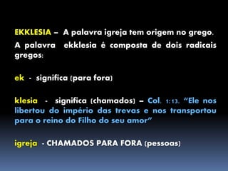 EKKLESIA – A palavra igreja tem origem no grego.
A palavra ekklesia é composta de dois radicais
gregos:
ek - significa (para fora)
klesia - significa (chamados) – Col. 1:13. “Ele nos
libertou do império das trevas e nos transportou
para o reino do Filho do seu amor”
igreja - CHAMADOS PARA FORA (pessoas)
 
