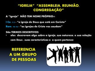 “IGREJA” “ASSEMBLEIA, REUNIÃO,
CONGREGAÇÃO”
A “igreja” NÃO TEM NOME PRÓPRIO!!!
I Co. 1:2 - “a igreja de Deus que está em Corinto”
Rom. 16:16 - “as igrejas de Cristo vos saudam”
São TERMOS DESCRITIVOS
• eles descrevem algo sobre a igreja, sua natureza, e sua relação
com Deus , suas características e a quem pertence!
REFERENCIA
A UM GRUPO
DE PESSOAS
 
