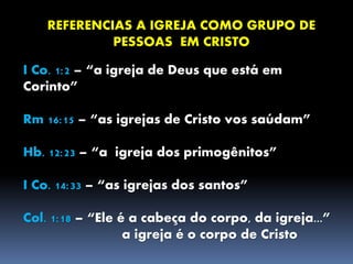 REFERENCIAS A IGREJA COMO GRUPO DE
PESSOAS EM CRISTO
I Co. 1:2 – “a igreja de Deus que está em
Corinto”
Rm 16:15 – “as igrejas de Cristo vos saúdam”
Hb. 12:23 – “a igreja dos primogênitos”
I Co. 14:33 – “as igrejas dos santos”
Col. 1:18 – “Ele é a cabeça do corpo, da igreja...”
a igreja é o corpo de Cristo
 