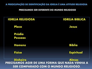 A PREOCUPAÇÃO DE IDENTIFICAÇÃO DA IGREJA É UMA ATITUDE RELIGIOSA
PRECISAMOS SER DIFERENTE DO MUNDO RELIGIOSO
IGREJA RELIGIOSA IGREJA BIBLICA
Placa Jesus
Prédio
Pessoas
Homens Bíblia
Fisica Espiritual
Dinheiro Almas
PRECISAMOS AGIR DE UMA FORMA QUE NADA VENHA A
SER COMPARADO COM O MUNDO RELIGIOSO.
 