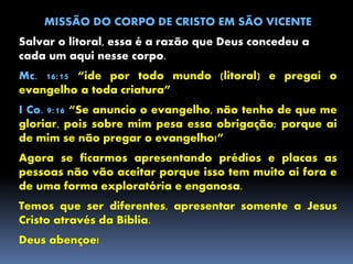 MISSÃO DO CORPO DE CRISTO EM SÃO VICENTE
Salvar o litoral, essa é a razão que Deus concedeu a
cada um aqui nesse corpo.
Mc. 16:15 “ide por todo mundo (litoral) e pregai o
evangelho a toda criatura”
I Co. 9:16 “Se anuncio o evangelho, não tenho de que me
gloriar, pois sobre mim pesa essa obrigação; porque ai
de mim se não pregar o evangelho!”
Agora se ficarmos apresentando prédios e placas as
pessoas não vão aceitar porque isso tem muito ai fora e
de uma forma exploratória e enganosa.
Temos que ser diferentes, apresentar somente a Jesus
Cristo através da Bíblia.
Deus abençoe!
 