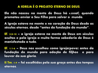 A IGREJA É O PROJETO ETERNO DE DEUS.
Ela não nasceu na mente de Deus há 4.000aC, quando
prometeu enviar o Seu Filho para salvar o mundo.
A igreja estava na mente e no coração de Deus desde os
séculos eternos, desde “antes da fundação do mundo”.
Ef. 3:8-10 – a igreja estava na mente de Deus em séculos
ocultos e pela igreja a muita forma sabedoria de Deus é
manisfestada a tudo.
Ef. 1:1-6 – Deus nos escolheu como igreja(povo) antes da
fundação do mundo para adoção de filjhos e para
louvor da sua gloria.
II Tm. 1:9 – foi escolhidos pela sua graça antes dos tempos
eternos.
 
