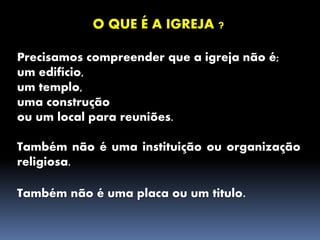 O QUE É A IGREJA ?
Precisamos compreender que a igreja não é;
um edifício,
um templo,
uma construção
ou um local para reuniões.
Também não é uma instituição ou organização
religiosa.
Também não é uma placa ou um titulo.
 