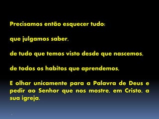 Precisamos então esquecer tudo:
que julgamos saber,
de tudo que temos visto desde que nascemos,
de todos os habitos que aprendemos,
E olhar unicamente para a Palavra de Deus e
pedir ao Senhor que nos mostre, em Cristo, a
sua igreja.
.
 