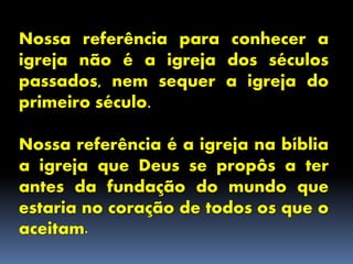Nossa referência para conhecer a
igreja não é a igreja dos séculos
passados, nem sequer a igreja do
primeiro século.
Nossa referência é a igreja na bíblia
a igreja que Deus se propôs a ter
antes da fundação do mundo que
estaria no coração de todos os que o
aceitam.
 