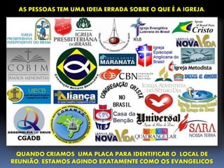 AS PESSOAS TEM UMA IDEIA ERRADA SOBRE O QUE É A IGREJA.
QUANDO CRIAMOS UMA PLACA PARA IDENTIFICAR O LOCAL DE
REUNIÃO, ESTAMOS AGINDO EXATAMENTE COMO OS EVANGELICOS
 
