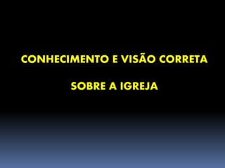 CONHECIMENTO E VISÃO CORRETA
SOBRE A IGREJA
 