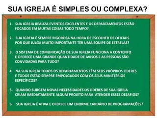 SUA IGREJA É SIMPLES OU COMPLEXA?
1. SUA IGREJA REALIZA EVENTOS EXCELENTES E OS DEPARTAMENTOS ESTÃO
   FOCADOS EM MUITAS COISAS TODO TEMPO?

2. SUA IGREJA É SEMPRE RIGOROSA NA HORA DE ESCOLHER OS OFICIAIS
   POR QUE JULGA MUITO IMPORTANTE TER UMA EQUIPE DE ESTRELAS?

3. O SISTEMA DE COMUNICAÇÃO DE SUA IGREJA FUNCIONA A CONTENTO
   E OFERECE UMA GRANDE QUANTIDADE DE AVISOS E AS PESSOAS SÃO
   CONVIDADAS PARA TUDO?

4. NA SUA IGREJA TODOS OS DEPARTAMENTOS TÊM SEUS PRÓPRIOS LÍDERES
   E TODOS ESTÃO SEMPRE EMPOLGADOS COM OS SEUS MINISTÉRIOS
   ESPECÍFICOS?

5. QUANDO SURGEM NOVAS NECESSIDADES OS LÍDERES DE SUA IGREJA
   CRIAM IMEDIATAMENTE ALGUM PROJETO PARA ATENDER ESSES DESAFIOS?

6. SUA IGREJA É ATIVA E OFERECE UM ENORME CARDÁPIO DE PROGRAMAÇÕES?
 