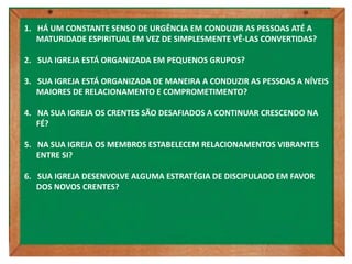 1. HÁ UM CONSTANTE SENSO DE URGÊNCIA EM CONDUZIR AS PESSOAS ATÉ A
   MATURIDADE ESPIRITUAL EM VEZ DE SIMPLESMENTE VÊ-LAS CONVERTIDAS?

2. SUA IGREJA ESTÁ ORGANIZADA EM PEQUENOS GRUPOS?

3. SUA IGREJA ESTÁ ORGANIZADA DE MANEIRA A CONDUZIR AS PESSOAS A NÍVEIS
   MAIORES DE RELACIONAMENTO E COMPROMETIMENTO?

4. NA SUA IGREJA OS CRENTES SÃO DESAFIADOS A CONTINUAR CRESCENDO NA
   FÉ?

5. NA SUA IGREJA OS MEMBROS ESTABELECEM RELACIONAMENTOS VIBRANTES
   ENTRE SI?

6. SUA IGREJA DESENVOLVE ALGUMA ESTRATÉGIA DE DISCIPULADO EM FAVOR
   DOS NOVOS CRENTES?
 